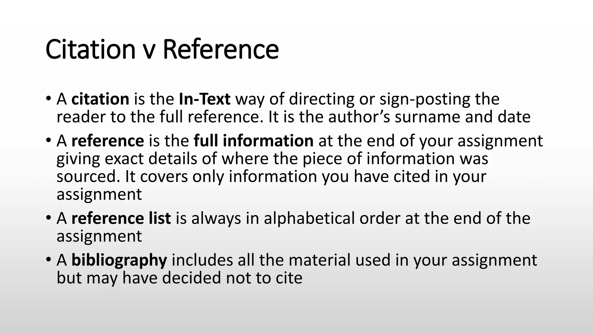 Citation v Reference
• A citation is the In-Text way of directing or sign-posting the
reader to the full reference. It is the author’s surname and date
• A reference is the full information at the end of your assignment
giving exact details of where the piece of information was
sourced. It covers only information you have cited in your
assignment
• A reference list is always in alphabetical order at the end of the
assignment
• A bibliography includes all the material used in your assignment
but may have decided not to cite
 