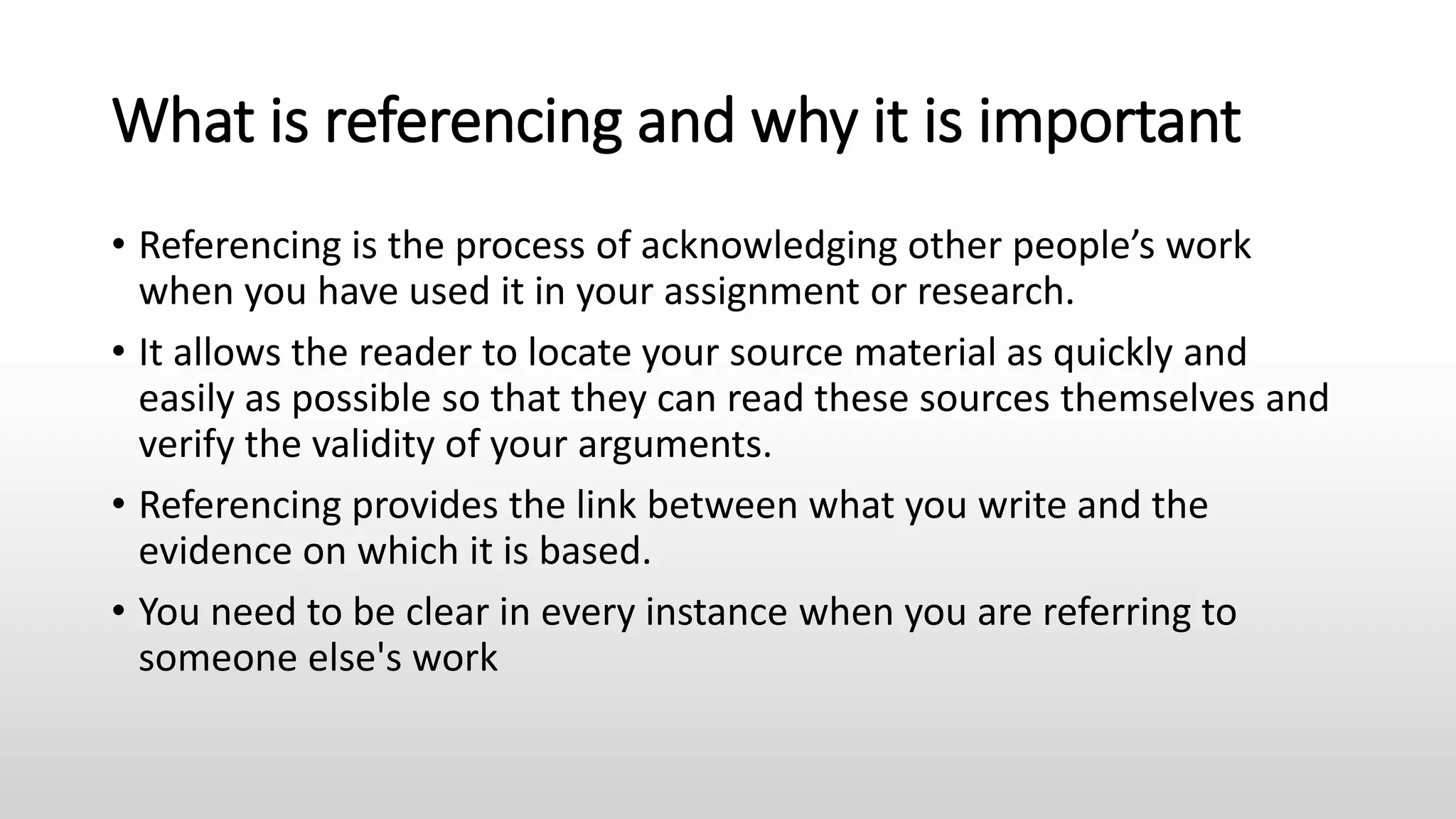 What is referencing and why it is important
• Referencing is the process of acknowledging other people’s work
when you have used it in your assignment or research.
• It allows the reader to locate your source material as quickly and
easily as possible so that they can read these sources themselves and
verify the validity of your arguments.
• Referencing provides the link between what you write and the
evidence on which it is based.
• You need to be clear in every instance when you are referring to
someone else's work
 