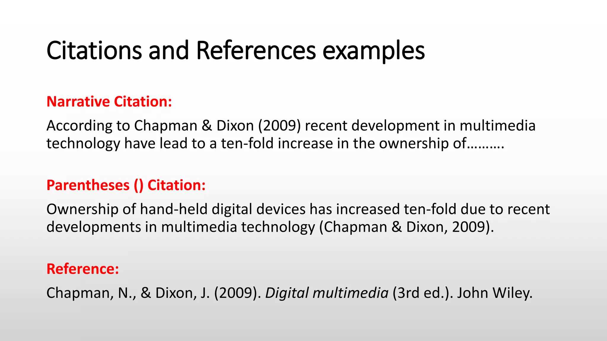 Citations and References examples
Narrative Citation:
According to Chapman & Dixon (2009) recent development in multimedia
technology have lead to a ten-fold increase in the ownership of……….
Parentheses () Citation:
Ownership of hand-held digital devices has increased ten-fold due to recent
developments in multimedia technology (Chapman & Dixon, 2009).
Reference:
Chapman, N., & Dixon, J. (2009). Digital multimedia (3rd ed.). John Wiley.
 