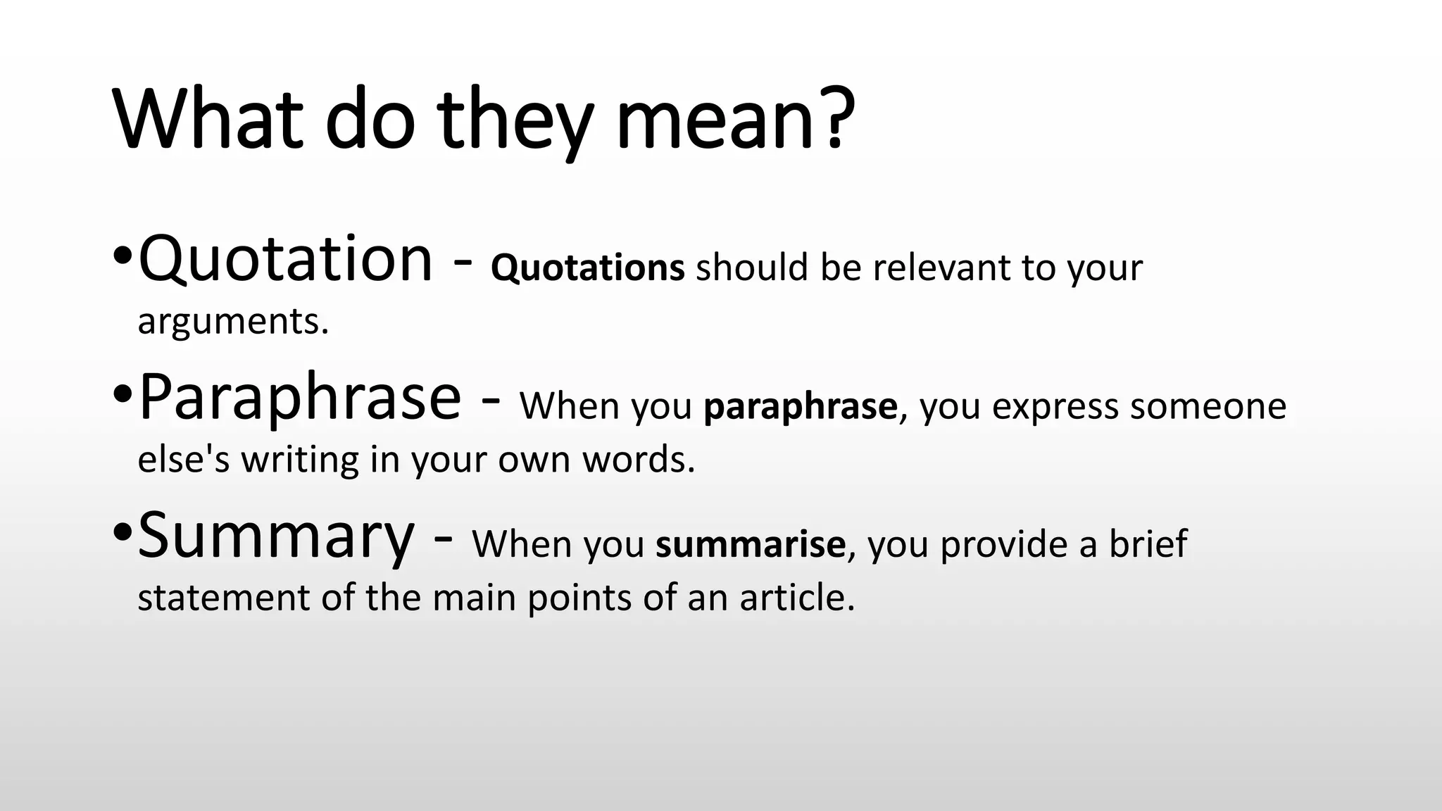 What do they mean?
•Quotation - Quotations should be relevant to your
arguments.
•Paraphrase - When you paraphrase, you express someone
else's writing in your own words.
•Summary - When you summarise, you provide a brief
statement of the main points of an article.
 