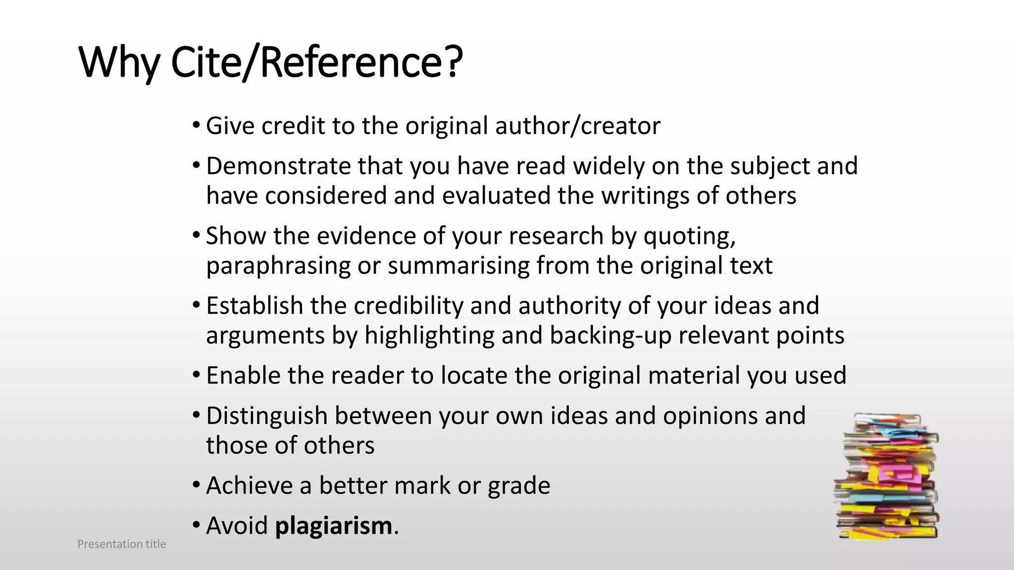 Why Cite/Reference?
• Give credit to the original author/creator
• Demonstrate that you have read widely on the subject and
have considered and evaluated the writings of others
• Show the evidence of your research by quoting,
paraphrasing or summarising from the original text
• Establish the credibility and authority of your ideas and
arguments by highlighting and backing-up relevant points
• Enable the reader to locate the original material you used
• Distinguish between your own ideas and opinions and
those of others
• Achieve a better mark or grade
• Avoid plagiarism.
Presentation title
 