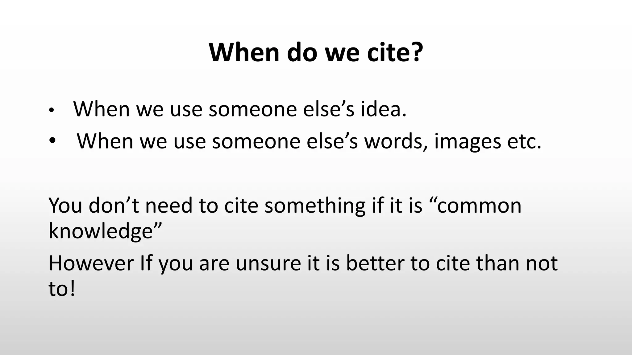 When do we cite?
• When we use someone else’s idea.
• When we use someone else’s words, images etc.
You don’t need to cite something if it is “common
knowledge”
However If you are unsure it is better to cite than not
to!
 