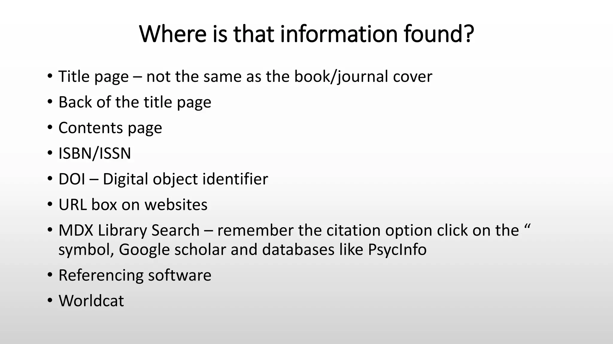 Where is that information found?
• Title page – not the same as the book/journal cover
• Back of the title page
• Contents page
• ISBN/ISSN
• DOI – Digital object identifier
• URL box on websites
• MDX Library Search – remember the citation option click on the “
symbol, Google scholar and databases like PsycInfo
• Referencing software
• Worldcat
 