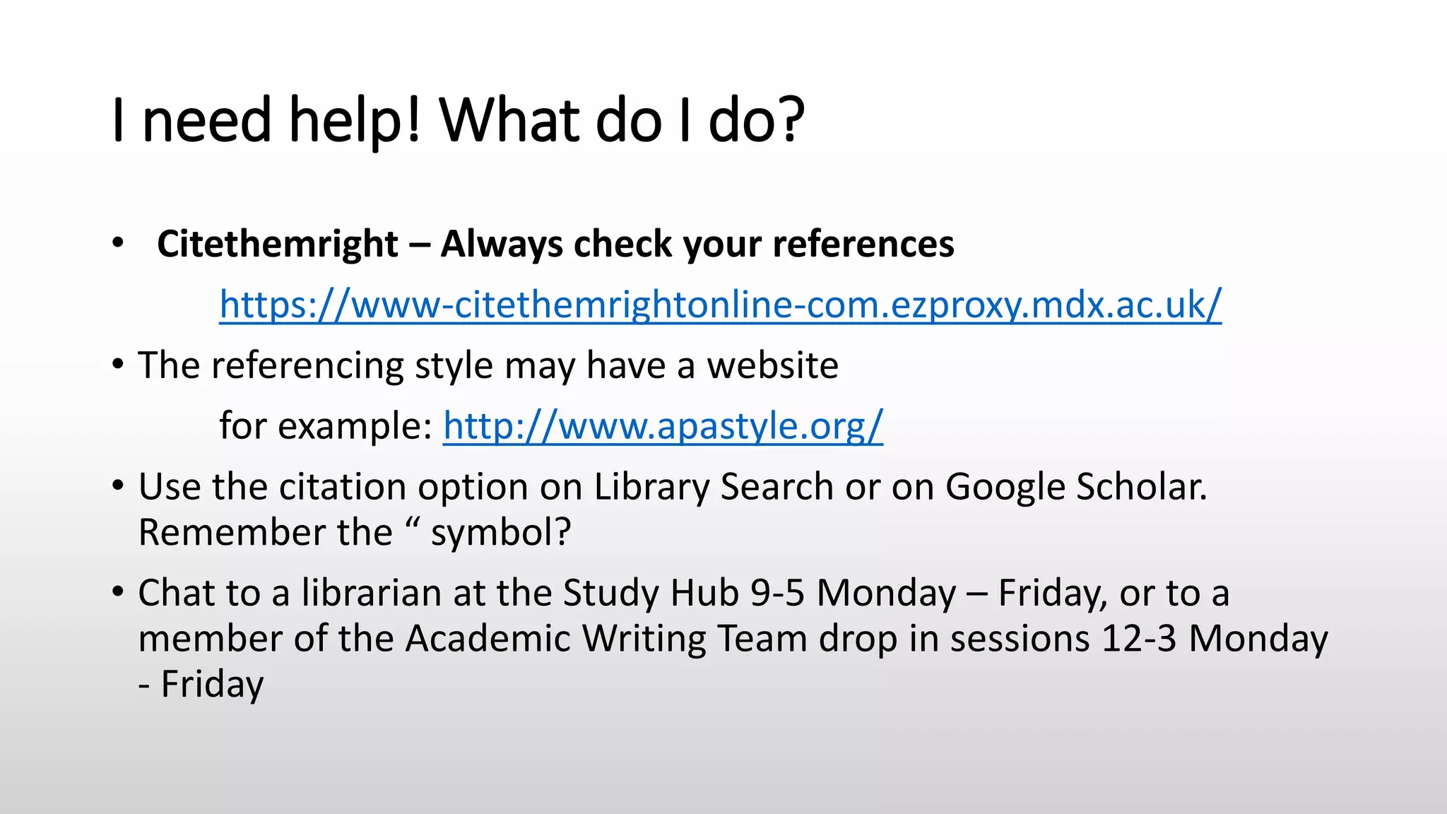 I need help! What do I do?
• Citethemright – Always check your references
https://www-citethemrightonline-com.ezproxy.mdx.ac.uk/
• The referencing style may have a website
for example: http://www.apastyle.org/
• Use the citation option on Library Search or on Google Scholar.
Remember the “ symbol?
• Chat to a librarian at the Study Hub 9-5 Monday – Friday, or to a
member of the Academic Writing Team drop in sessions 12-3 Monday
- Friday
 