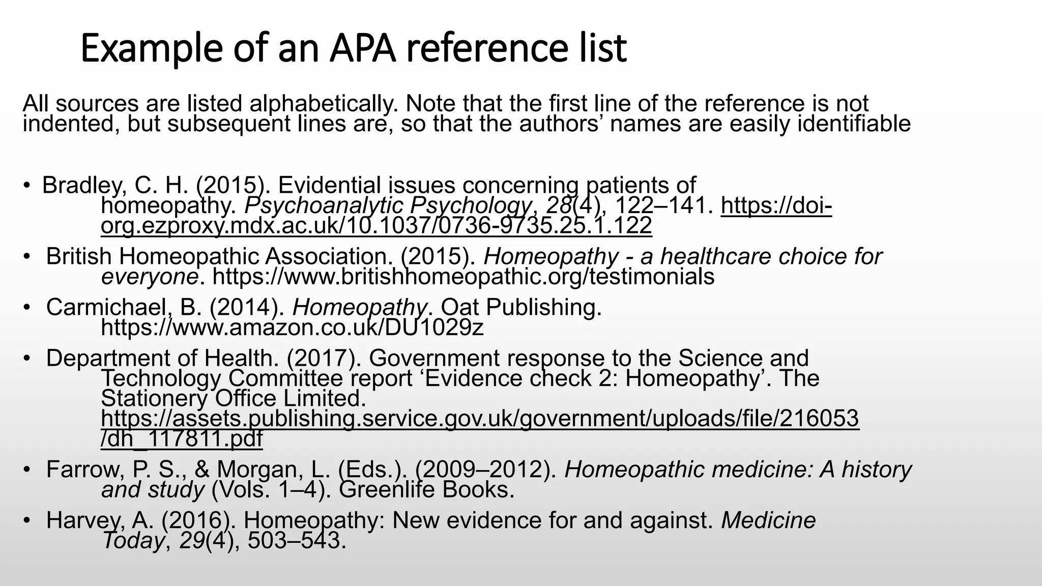 Example of an APA reference list
All sources are listed alphabetically. Note that the first line of the reference is not
indented, but subsequent lines are, so that the authors’ names are easily identifiable
• Bradley, C. H. (2015). Evidential issues concerning patients of
homeopathy. Psychoanalytic Psychology, 28(4), 122–141. https://doi-
org.ezproxy.mdx.ac.uk/10.1037/0736-9735.25.1.122
• British Homeopathic Association. (2015). Homeopathy - a healthcare choice for
everyone. https://www.britishhomeopathic.org/testimonials
• Carmichael, B. (2014). Homeopathy. Oat Publishing.
https://www.amazon.co.uk/DU1029z
• Department of Health. (2017). Government response to the Science and
Technology Committee report ‘Evidence check 2: Homeopathy’. The
Stationery Office Limited.
https://assets.publishing.service.gov.uk/government/uploads/file/216053
/dh_117811.pdf
• Farrow, P. S., & Morgan, L. (Eds.). (2009–2012). Homeopathic medicine: A history
and study (Vols. 1–4). Greenlife Books.
• Harvey, A. (2016). Homeopathy: New evidence for and against. Medicine
Today, 29(4), 503–543.
 