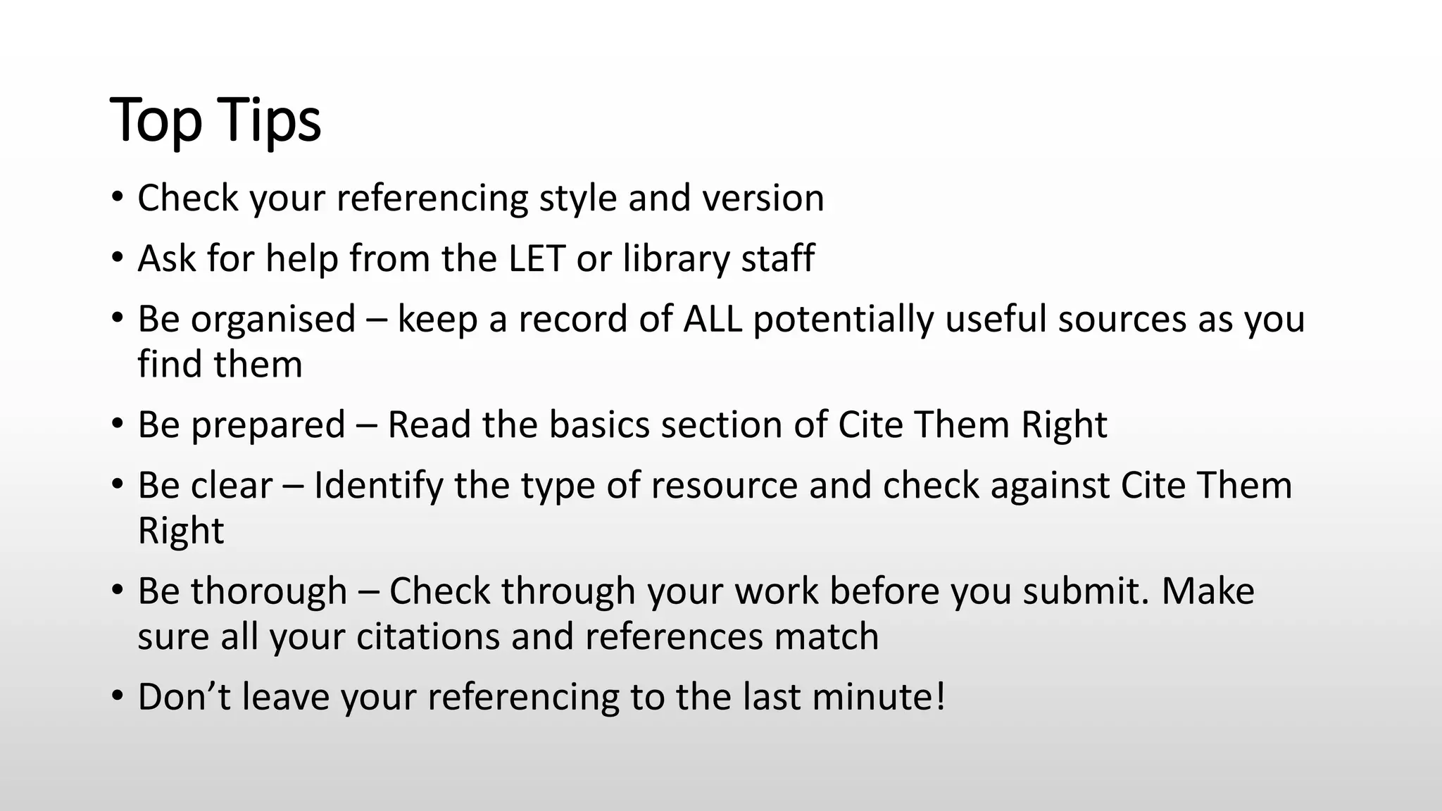 Top Tips
• Check your referencing style and version
• Ask for help from the LET or library staff
• Be organised – keep a record of ALL potentially useful sources as you
find them
• Be prepared – Read the basics section of Cite Them Right
• Be clear – Identify the type of resource and check against Cite Them
Right
• Be thorough – Check through your work before you submit. Make
sure all your citations and references match
• Don’t leave your referencing to the last minute!
 