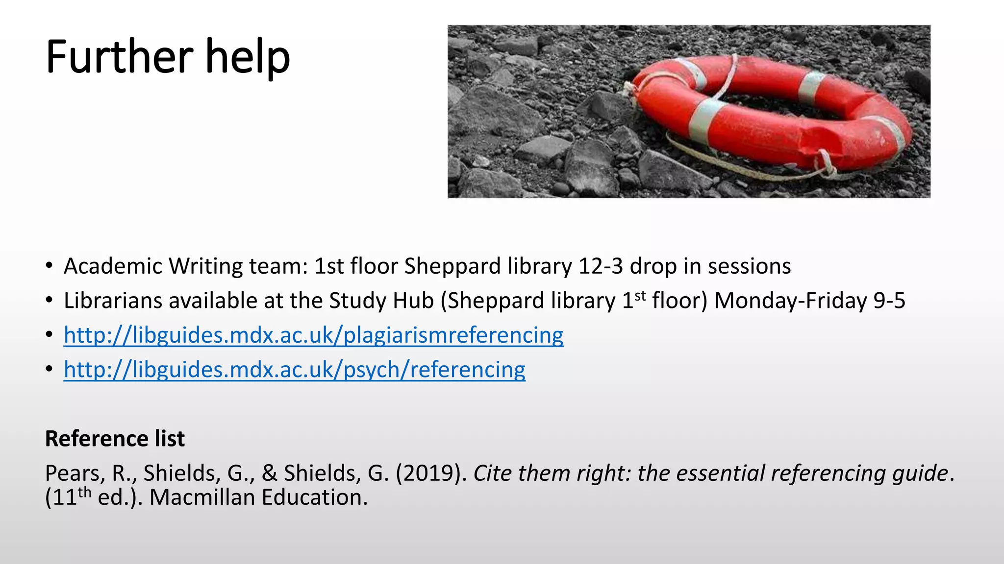 Further help
• Academic Writing team: 1st floor Sheppard library 12-3 drop in sessions
• Librarians available at the Study Hub (Sheppard library 1st floor) Monday-Friday 9-5
• http://libguides.mdx.ac.uk/plagiarismreferencing
• http://libguides.mdx.ac.uk/psych/referencing
Reference list
Pears, R., Shields, G., & Shields, G. (2019). Cite them right: the essential referencing guide.
(11th ed.). Macmillan Education.
 