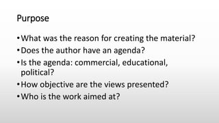 Purpose
•What was the reason for creating the material?
•Does the author have an agenda?
•Is the agenda: commercial, educational,
political?
•How objective are the views presented?
•Who is the work aimed at?
 