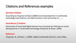 Citations and References examples
Narrative Citation:
According to Chapman & Dixon (2009) recent development in multimedia
technology have lead to a ten-fold increase in the ownership of……….
Parentheses () Citation:
Ownership of hand-held digital devices has increased ten-fold due to recent
developments in multimedia technology (Chapman & Dixon, 2009).
Reference:
Chapman, N., & Dixon, J. (2009). Digital multimedia (3rd ed.). John Wiley.
 