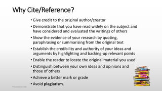 Why Cite/Reference?
• Give credit to the original author/creator
• Demonstrate that you have read widely on the subject and
have considered and evaluated the writings of others
• Show the evidence of your research by quoting,
paraphrasing or summarising from the original text
• Establish the credibility and authority of your ideas and
arguments by highlighting and backing-up relevant points
• Enable the reader to locate the original material you used
• Distinguish between your own ideas and opinions and
those of others
• Achieve a better mark or grade
• Avoid plagiarism.
Presentation title
 