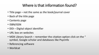 Where is that information found?
• Title page – not the same as the book/journal cover
• Back of the title page
• Contents page
• ISBN/ISSN
• DOI – Digital object identifier
• URL box on websites
• MDX Library Search – remember the citation option click on the “
symbol, Google scholar and databases like PsycInfo
• Referencing software
• Worldcat
 
