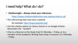 I need help! What do I do?
• Citethemright – Always check your references
https://www-citethemrightonline-com.ezproxy.mdx.ac.uk/
• The referencing style may have a website
for example: http://www.apastyle.org/
• Use the citation option on Library Search or on Google Scholar.
Remember the “ symbol?
• Chat to a librarian at the Study Hub 9-5 Monday – Friday, or to a
member of the Academic Writing Team drop in sessions 12-3 Monday
- Friday
 