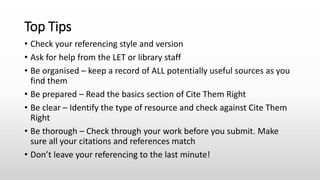 Top Tips
• Check your referencing style and version
• Ask for help from the LET or library staff
• Be organised – keep a record of ALL potentially useful sources as you
find them
• Be prepared – Read the basics section of Cite Them Right
• Be clear – Identify the type of resource and check against Cite Them
Right
• Be thorough – Check through your work before you submit. Make
sure all your citations and references match
• Don’t leave your referencing to the last minute!
 