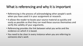 What is referencing and why it is important
• Referencing is the process of acknowledging other people’s work
when you have used it in your assignment or research.
• It allows the reader to locate your source material as quickly and
easily as possible so that they can read these sources themselves and
verify the validity of your arguments.
• Referencing provides the link between what you write and the
evidence on which it is based.
• You need to be clear in every instance when you are referring to
someone else's work
 