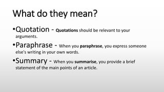 What do they mean?
•Quotation - Quotations should be relevant to your
arguments.
•Paraphrase - When you paraphrase, you express someone
else's writing in your own words.
•Summary - When you summarise, you provide a brief
statement of the main points of an article.
 