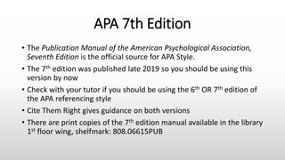 APA 7th Edition
• The Publication Manual of the American Psychological Association,
Seventh Edition is the official source for APA Style.
• The 7th edition was published late 2019 so you should be using this
version by now
• Check with your tutor if you should be using the 6th OR 7th edition of
the APA referencing style
• Cite Them Right gives guidance on both versions
• There are print copies of the 7th edition manual available in the library
1st floor wing, shelfmark: 808.06615PUB
 