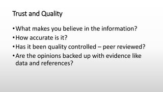 Trust and Quality
•What makes you believe in the information?
•How accurate is it?
•Has it been quality controlled – peer reviewed?
•Are the opinions backed up with evidence like
data and references?
 