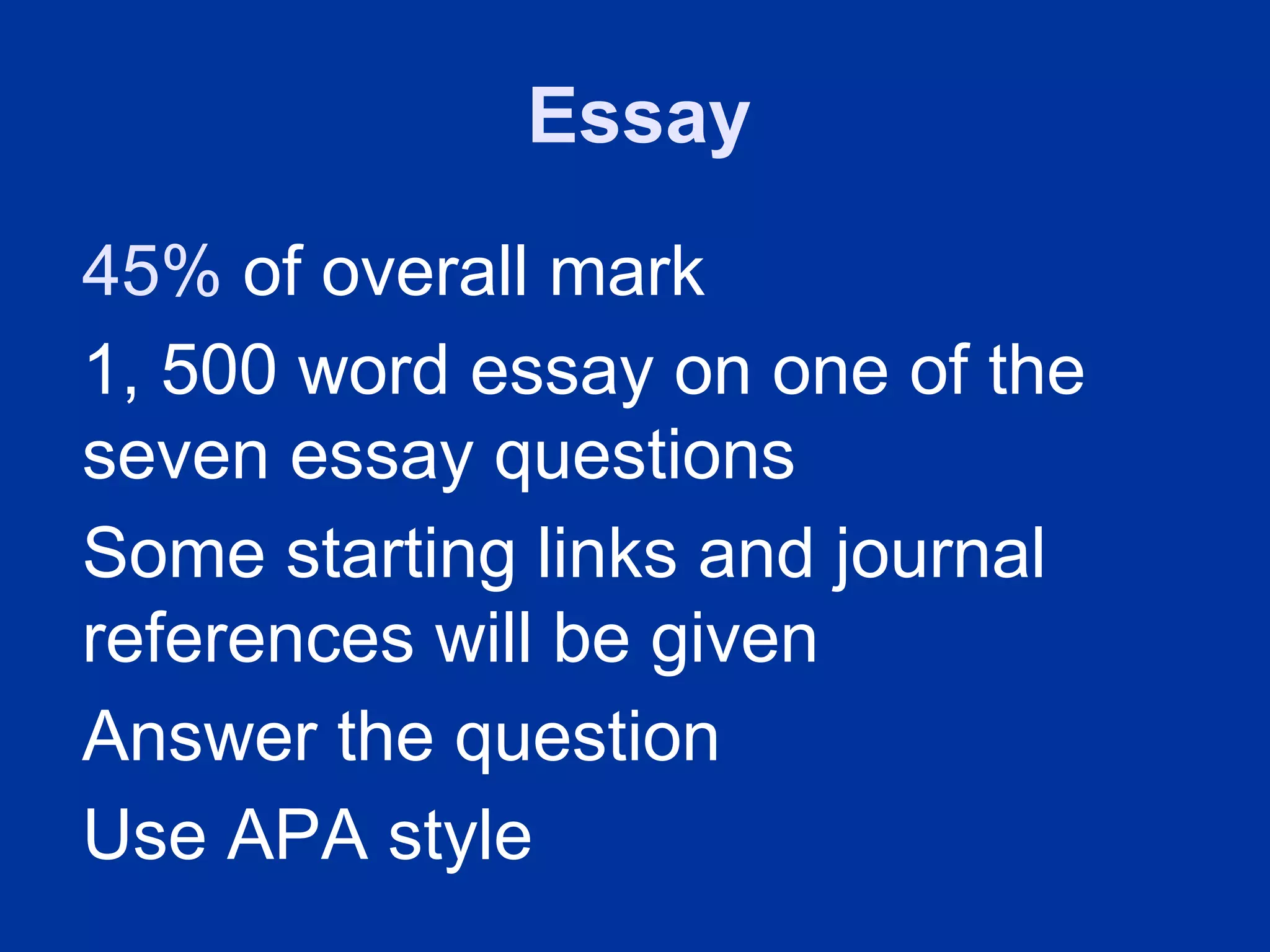 Essay
45% of overall mark
1, 500 word essay on one of the
seven essay questions
Some starting links and journal
references will be given
Answer the question
Use APA style
 
