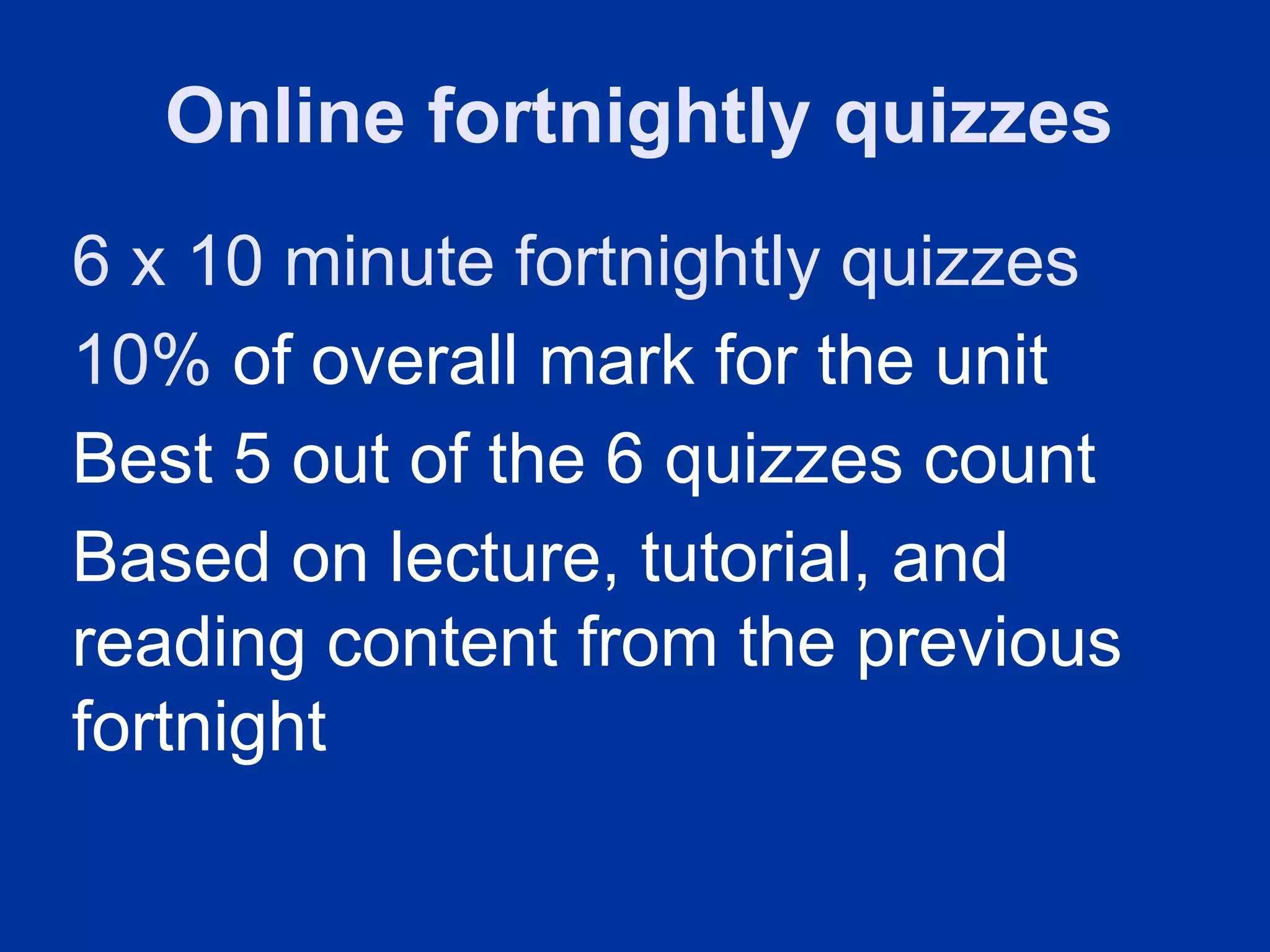 Online fortnightly quizzes
6 x 10 minute fortnightly quizzes
10% of overall mark for the unit
Best 5 out of the 6 quizzes count
Based on lecture, tutorial, and
reading content from the previous
fortnight
 