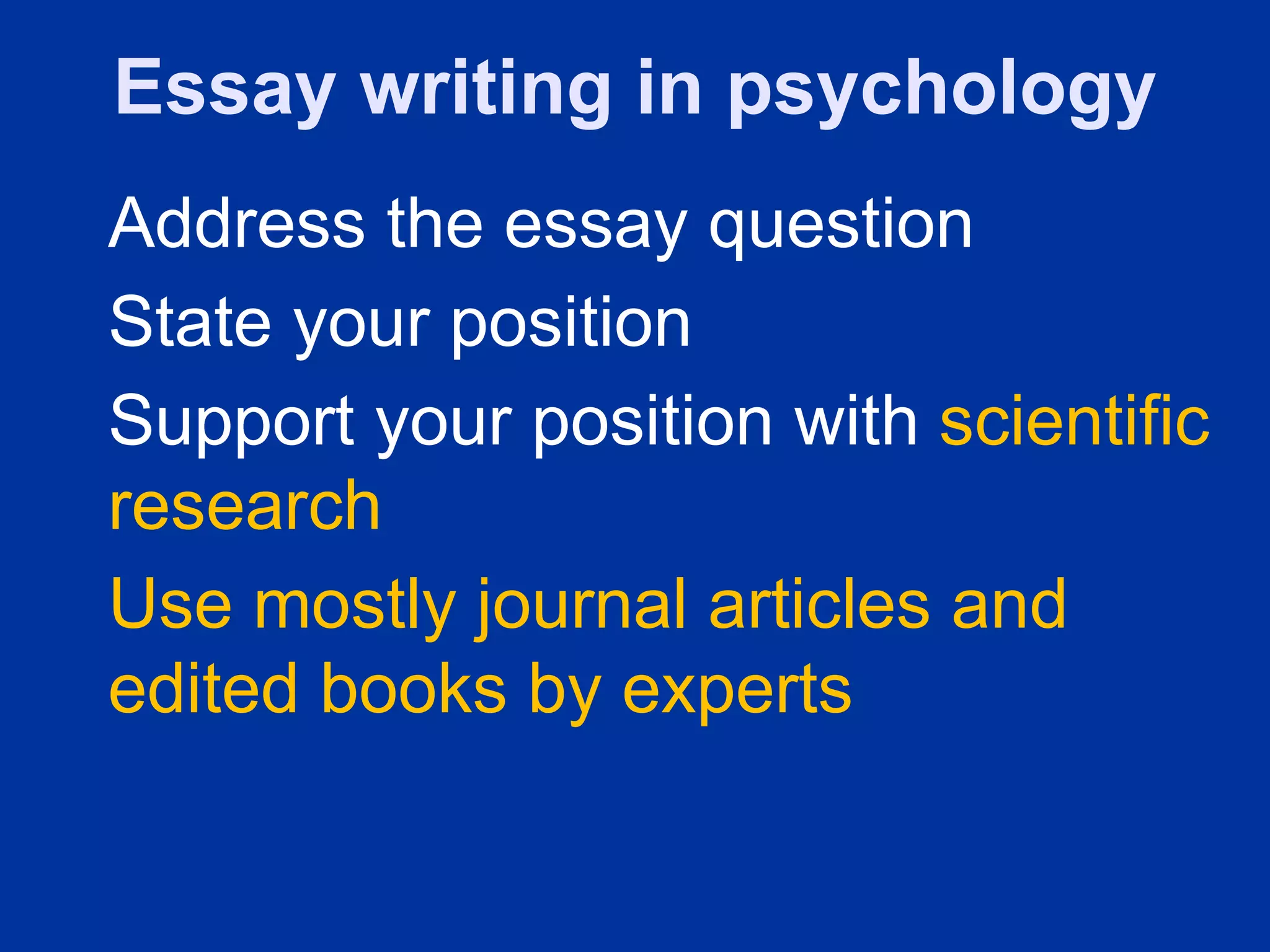 Essay writing in psychology
Address the essay question
State your position
Support your position with scientific
research
Use mostly journal articles and
edited books by experts
 