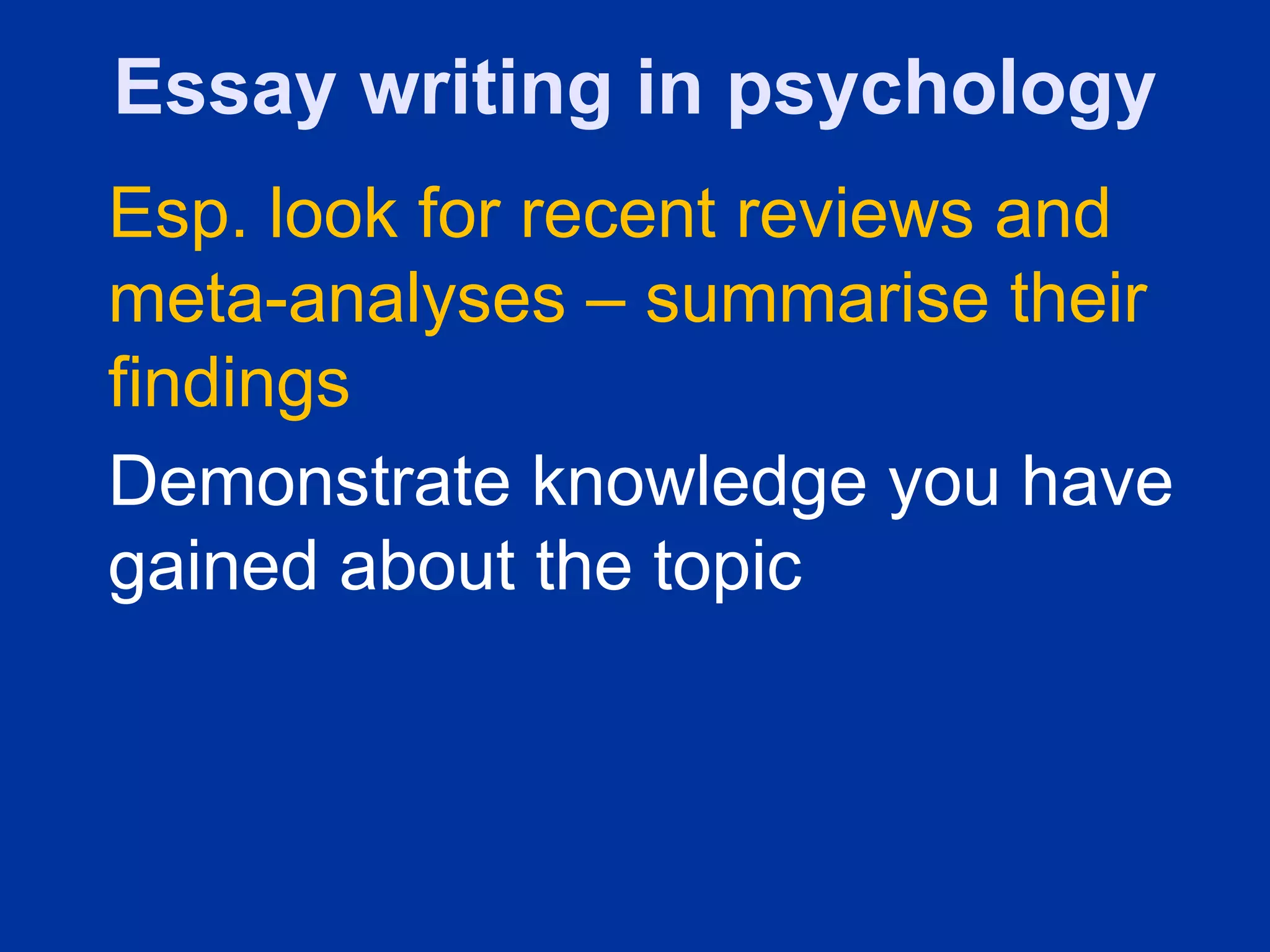 Essay writing in psychology
Esp. look for recent reviews and
meta-analyses – summarise their
findings
Demonstrate knowledge you have
gained about the topic
 