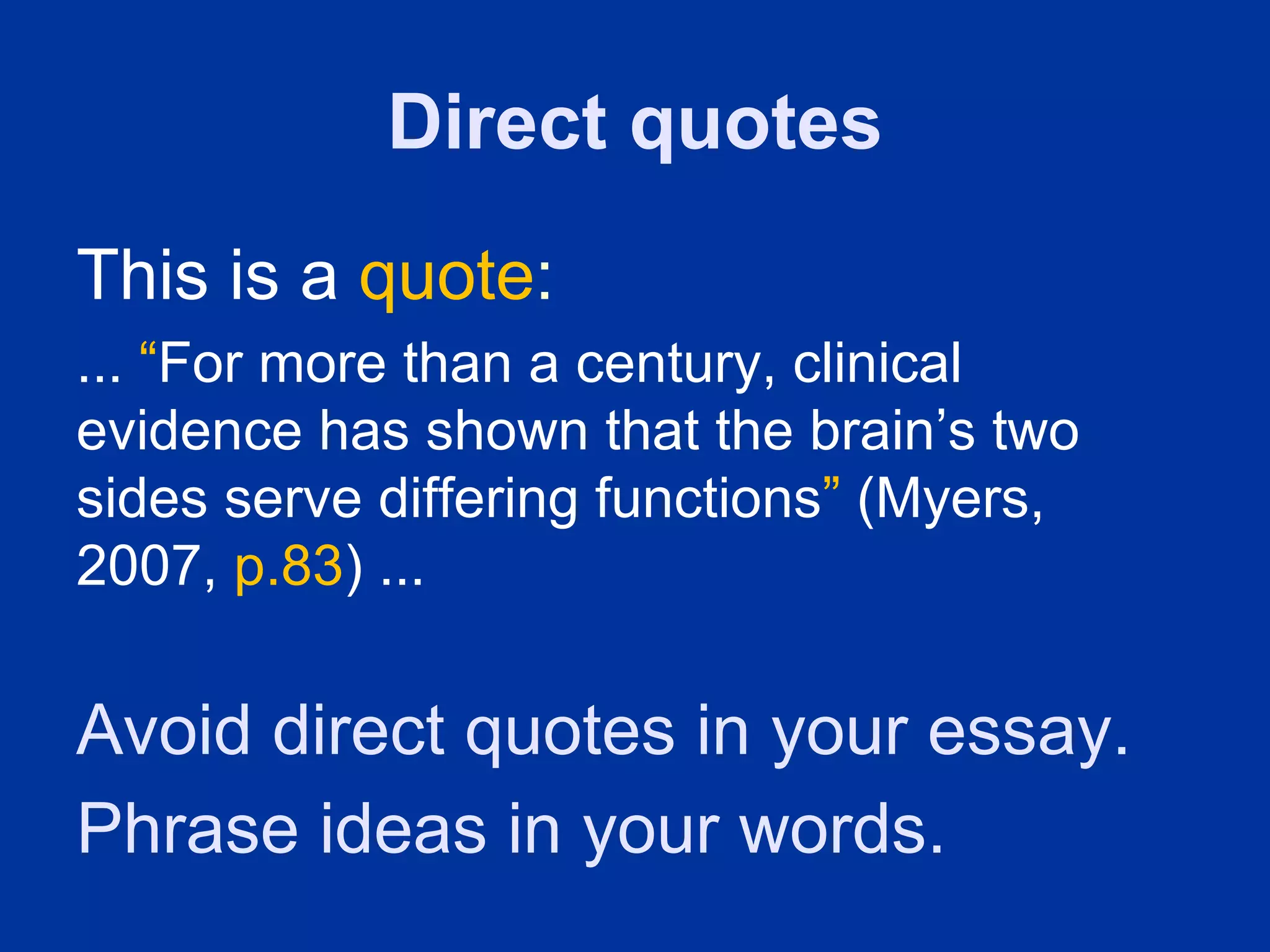 Direct quotes
This is a quote:
... “For more than a century, clinical
evidence has shown that the brain’s two
sides serve differing functions” (Myers,
2007, p.83) ...


Avoid direct quotes in your essay.
Phrase ideas in your words.
 
