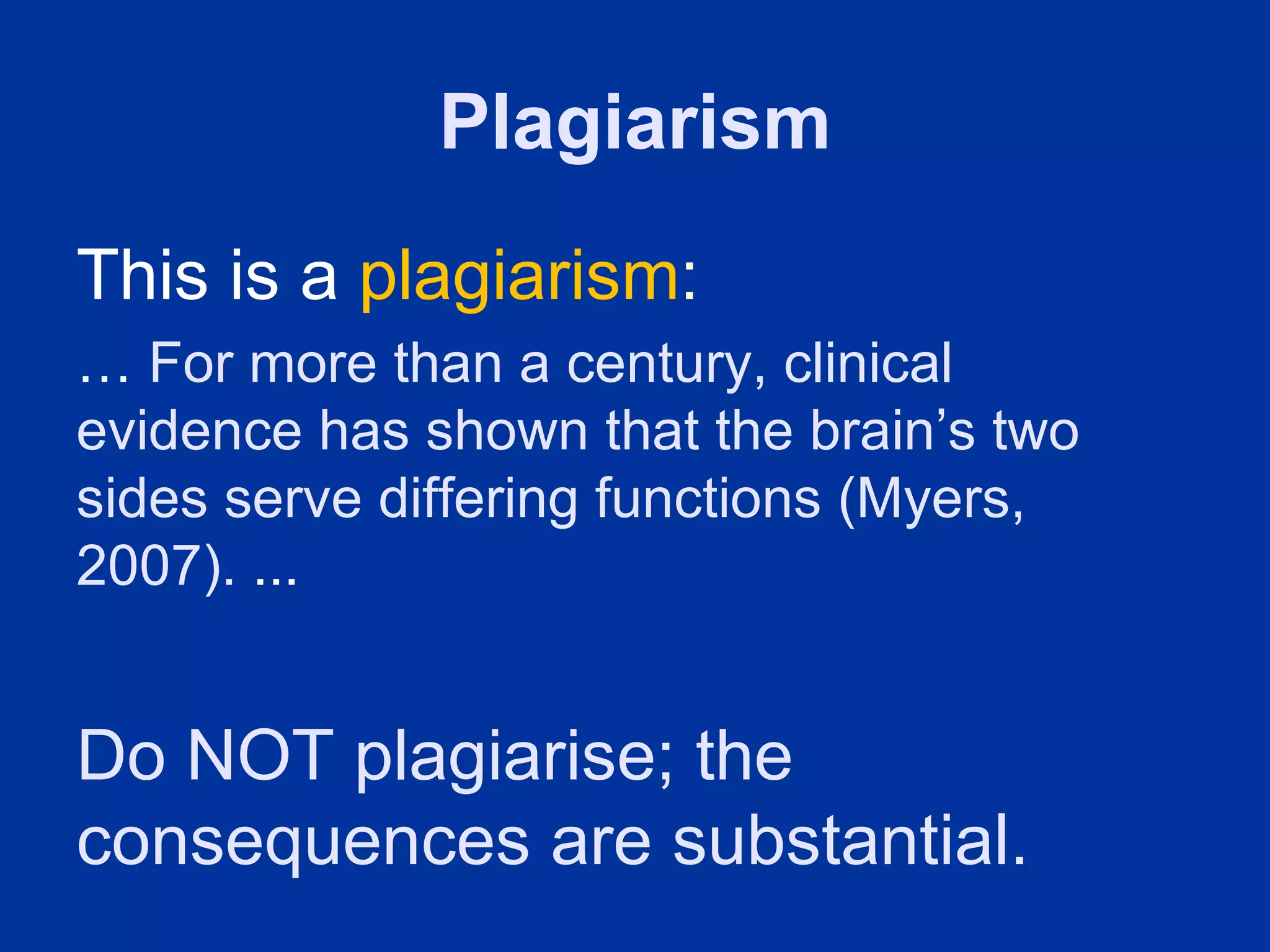 Plagiarism
This is a plagiarism:
… For more than a century, clinical
evidence has shown that the brain’s two
sides serve differing functions (Myers,
2007). ...


Do NOT plagiarise; the
consequences are substantial.
 