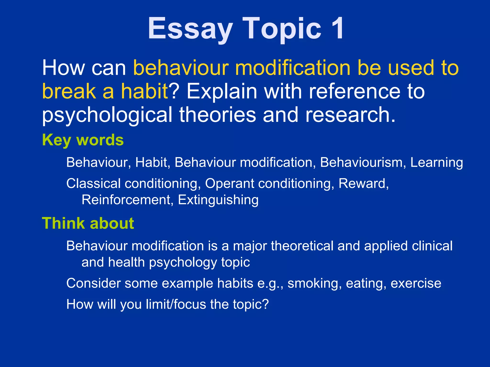 Essay Topic 1
How can behaviour modification be used to
break a habit? Explain with reference to
psychological theories and research.
Key words
  Behaviour, Habit, Behaviour modification, Behaviourism, Learning
  Classical conditioning, Operant conditioning, Reward,
    Reinforcement, Extinguishing
Think about
  Behaviour modification is a major theoretical and applied clinical
    and health psychology topic
  Consider some example habits e.g., smoking, eating, exercise
  How will you limit/focus the topic?
 