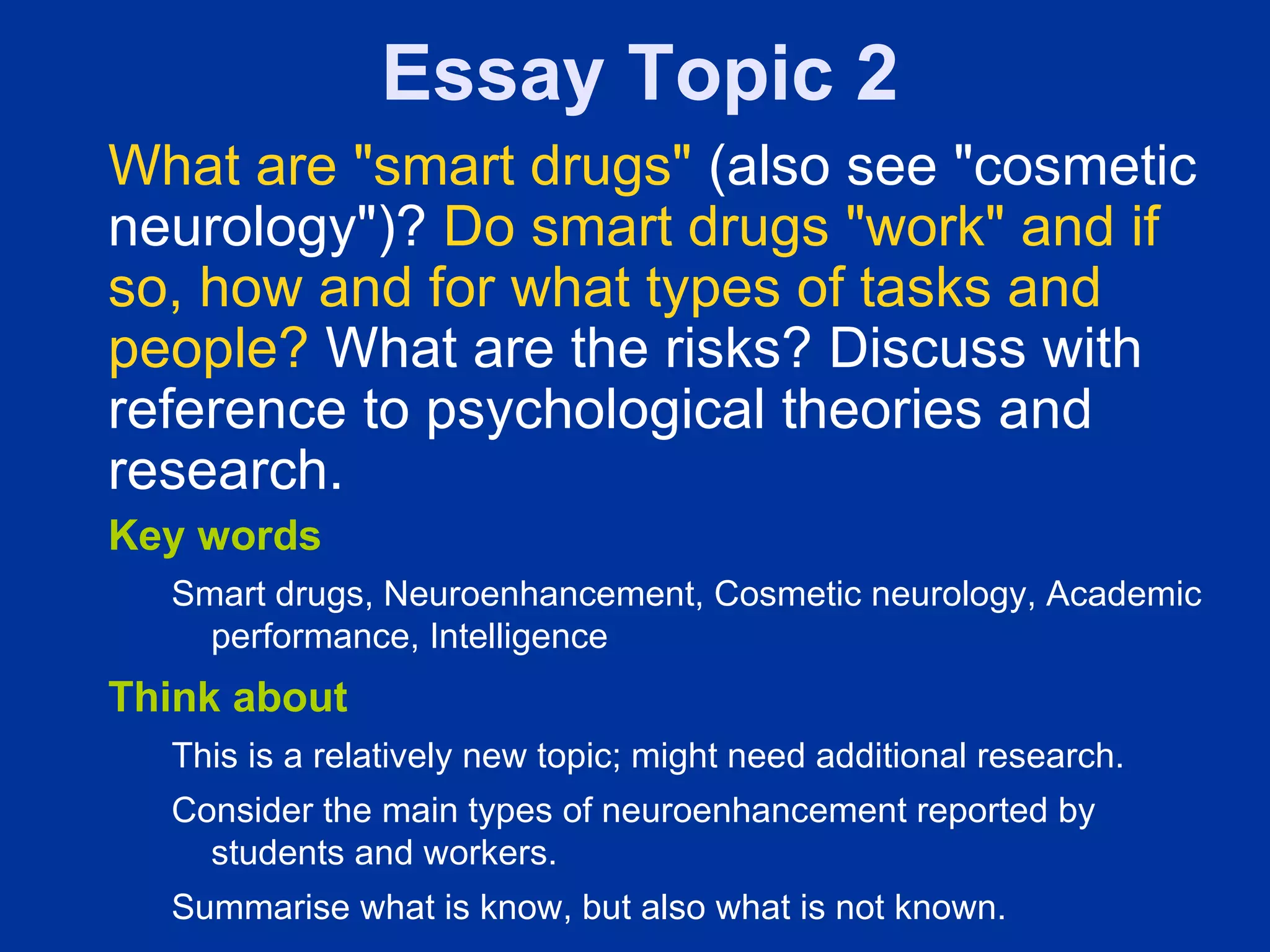 Essay Topic 2
What are "smart drugs" (also see "cosmetic
neurology")? Do smart drugs "work" and if
so, how and for what types of tasks and
people? What are the risks? Discuss with
reference to psychological theories and
research.
Key words
  Smart drugs, Neuroenhancement, Cosmetic neurology, Academic
    performance, Intelligence
Think about
  This is a relatively new topic; might need additional research.
  Consider the main types of neuroenhancement reported by
    students and workers.
  Summarise what is know, but also what is not known.
 