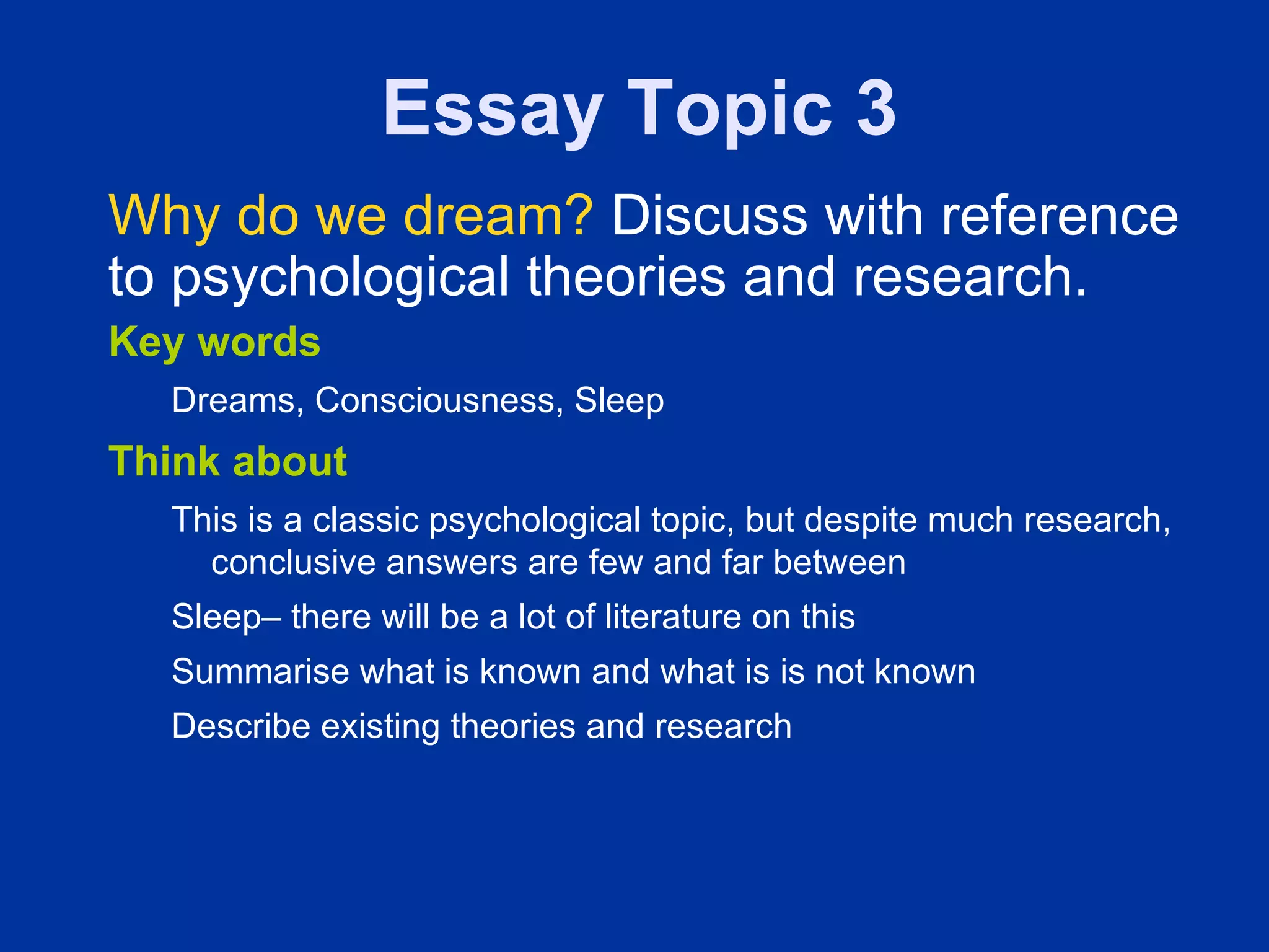 Essay Topic 3
Why do we dream? Discuss with reference
to psychological theories and research.
Key words
  Dreams, Consciousness, Sleep
Think about
  This is a classic psychological topic, but despite much research,
    conclusive answers are few and far between
  Sleep– there will be a lot of literature on this
  Summarise what is known and what is is not known
  Describe existing theories and research
 