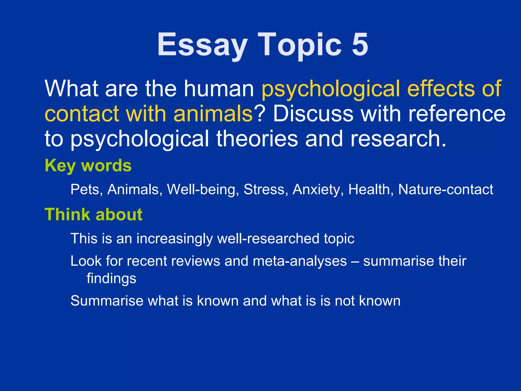 Essay Topic 5
What are the human psychological effects of
contact with animals? Discuss with reference
to psychological theories and research.
Key words
  Pets, Animals, Well-being, Stress, Anxiety, Health, Nature-contact
Think about
  This is an increasingly well-researched topic
  Look for recent reviews and meta-analyses – summarise their
    findings
  Summarise what is known and what is is not known
 