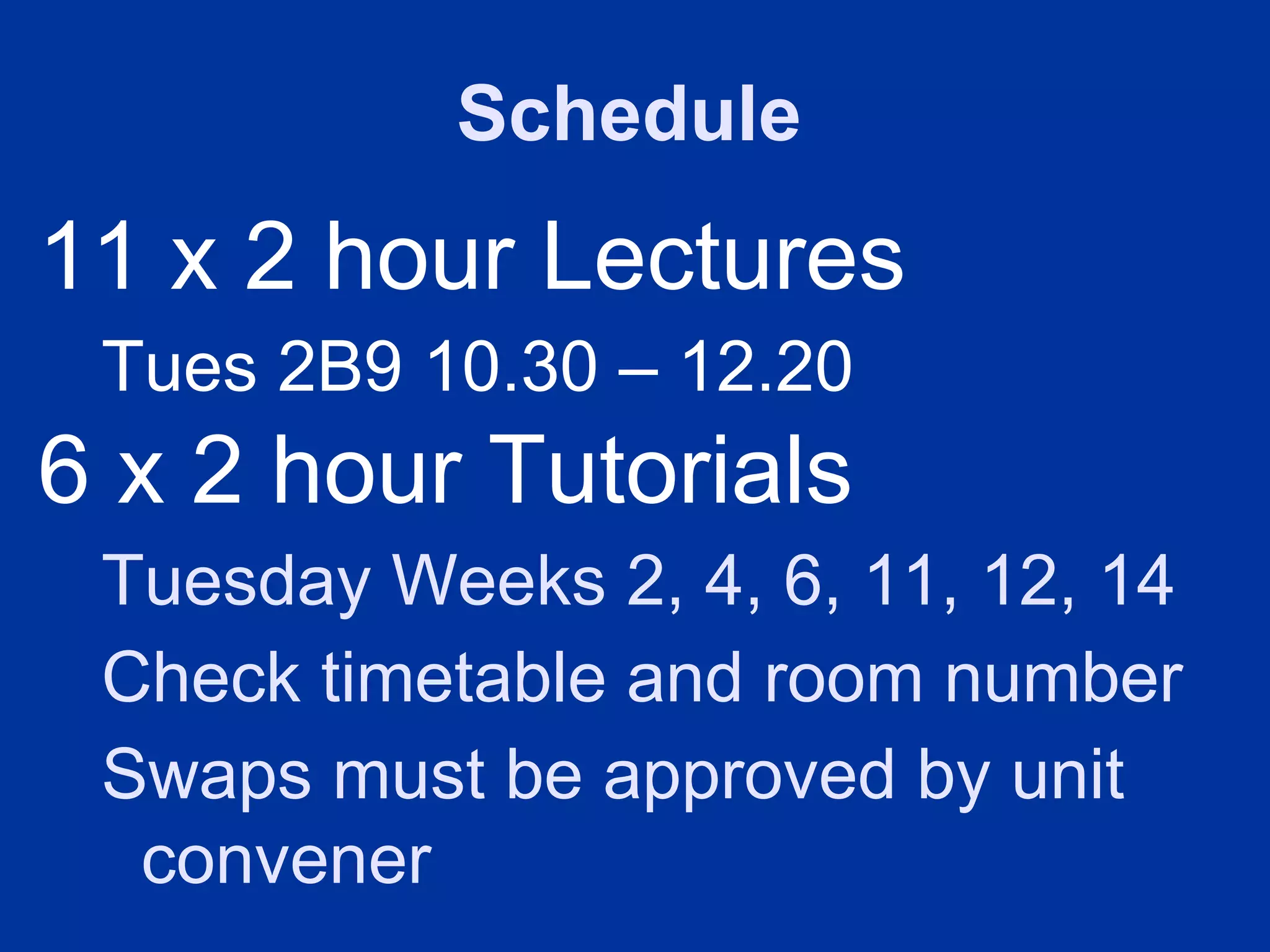 Schedule
11 x 2 hour Lectures
 Tues 2B9 10.30 – 12.20
6 x 2 hour Tutorials
 Tuesday Weeks 2, 4, 6, 11, 12, 14
 Check timetable and room number
 Swaps must be approved by unit
  convener
 