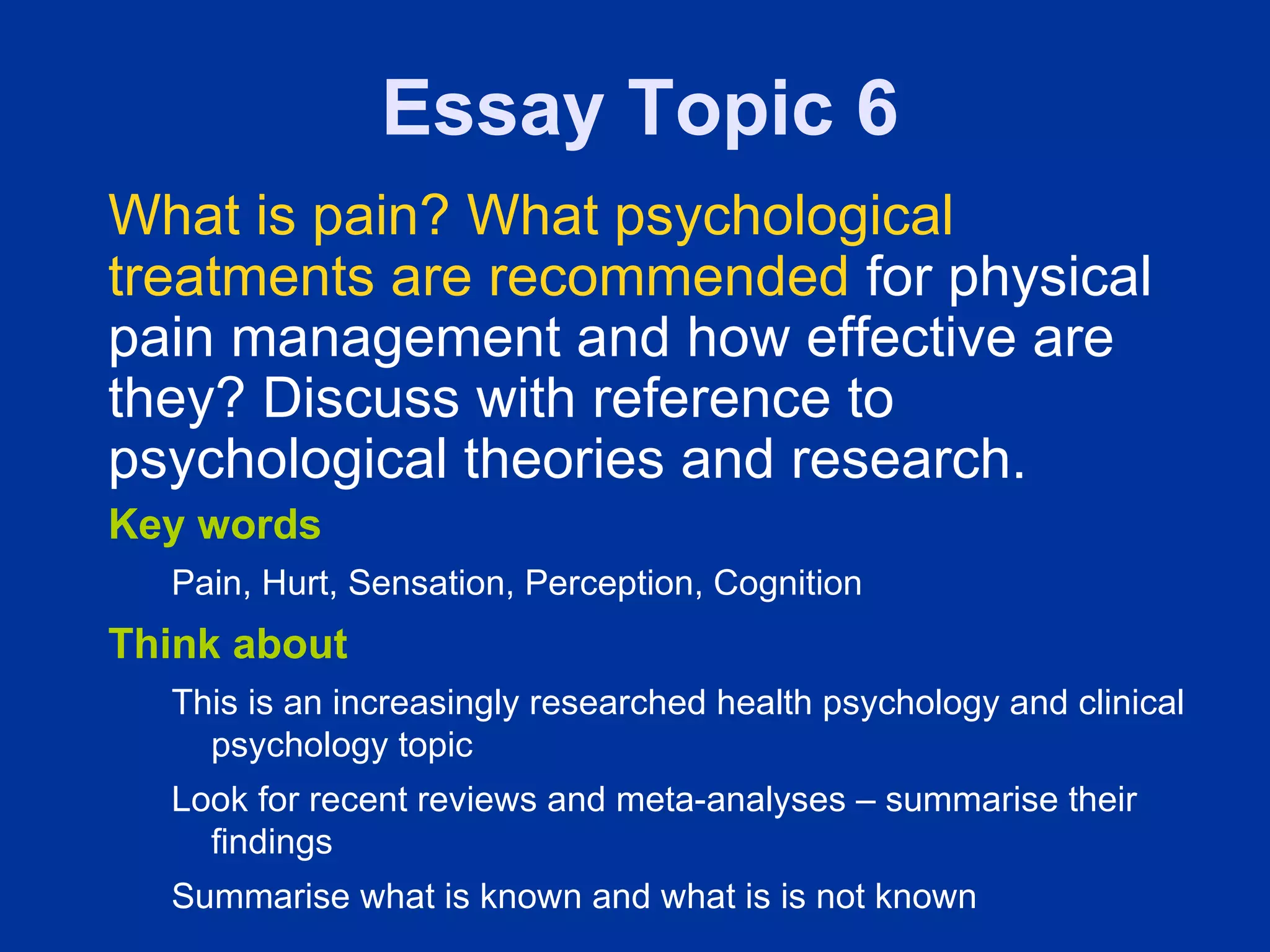 Essay Topic 6
What is pain? What psychological
treatments are recommended for physical
pain management and how effective are
they? Discuss with reference to
psychological theories and research.
Key words
  Pain, Hurt, Sensation, Perception, Cognition
Think about
  This is an increasingly researched health psychology and clinical
    psychology topic
  Look for recent reviews and meta-analyses – summarise their
    findings
  Summarise what is known and what is is not known
 