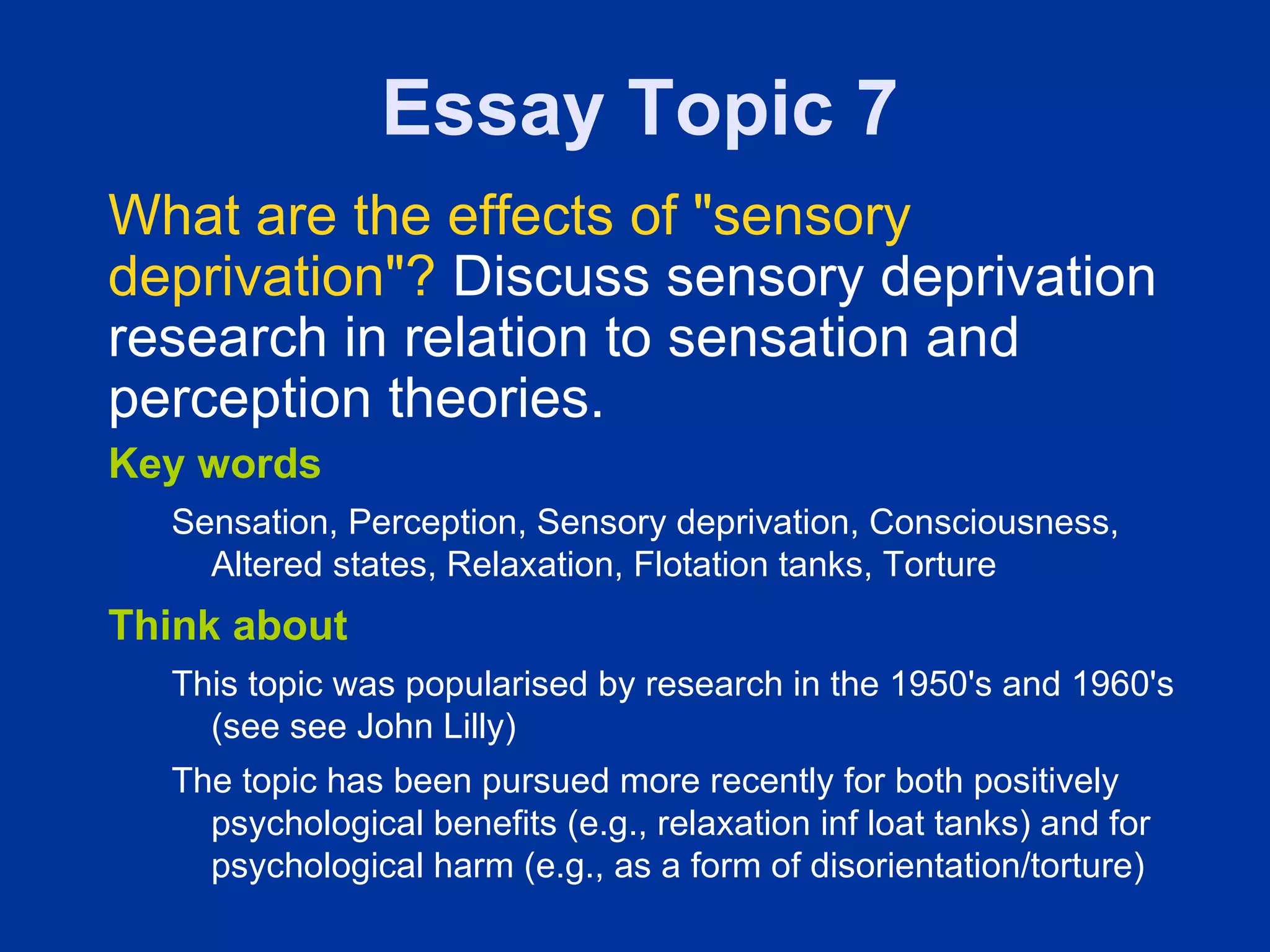 Essay Topic 7
What are the effects of "sensory
deprivation"? Discuss sensory deprivation
research in relation to sensation and
perception theories.
Key words
  Sensation, Perception, Sensory deprivation, Consciousness,
    Altered states, Relaxation, Flotation tanks, Torture
Think about
  This topic was popularised by research in the 1950's and 1960's
    (see see John Lilly)
  The topic has been pursued more recently for both positively
    psychological benefits (e.g., relaxation inf loat tanks) and for
    psychological harm (e.g., as a form of disorientation/torture)
 