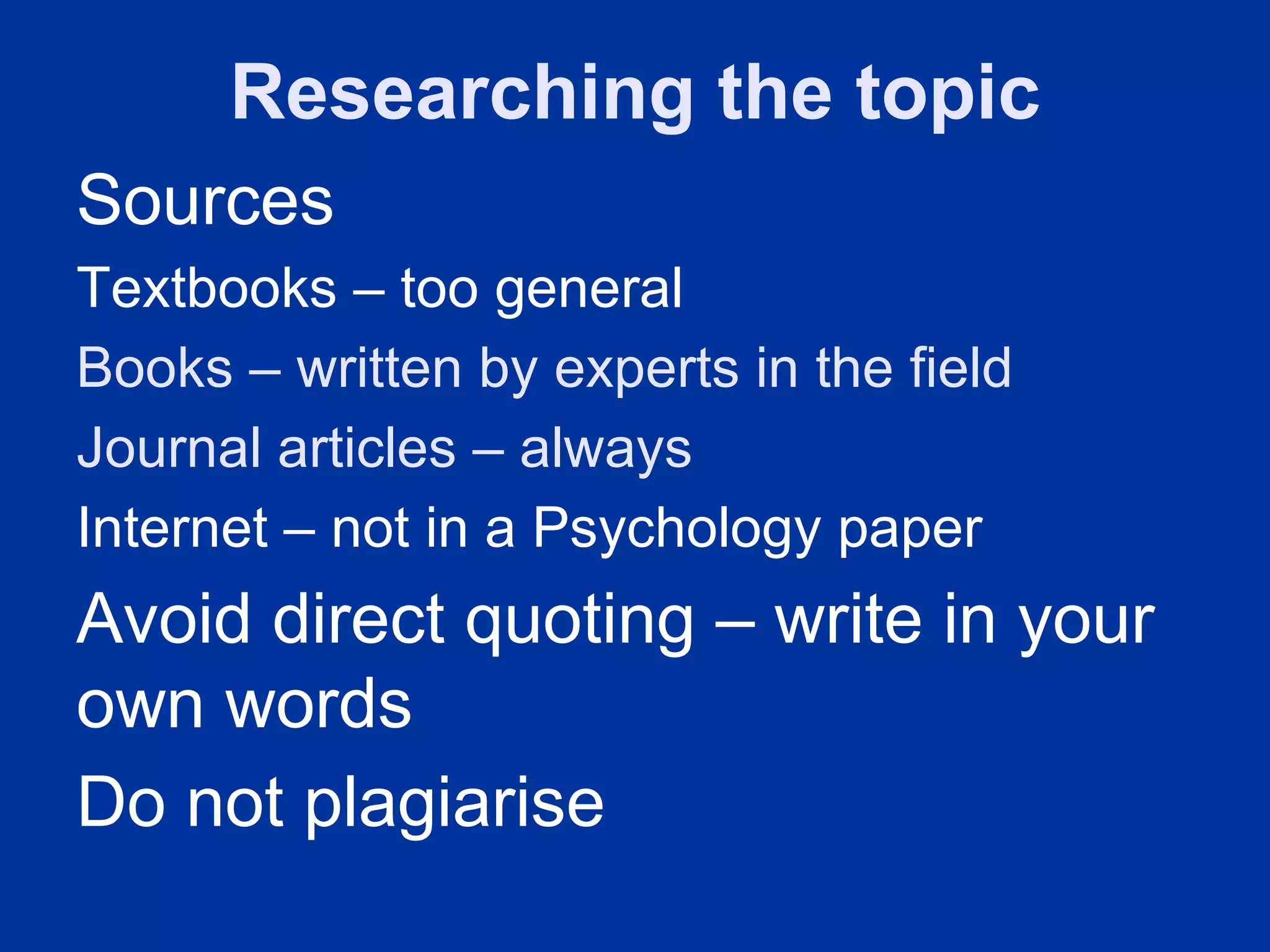 Researching the topic
Sources
Textbooks – too general
Books – written by experts in the field
Journal articles – always
Internet – not in a Psychology paper
Avoid direct quoting – write in your
own words
Do not plagiarise
 