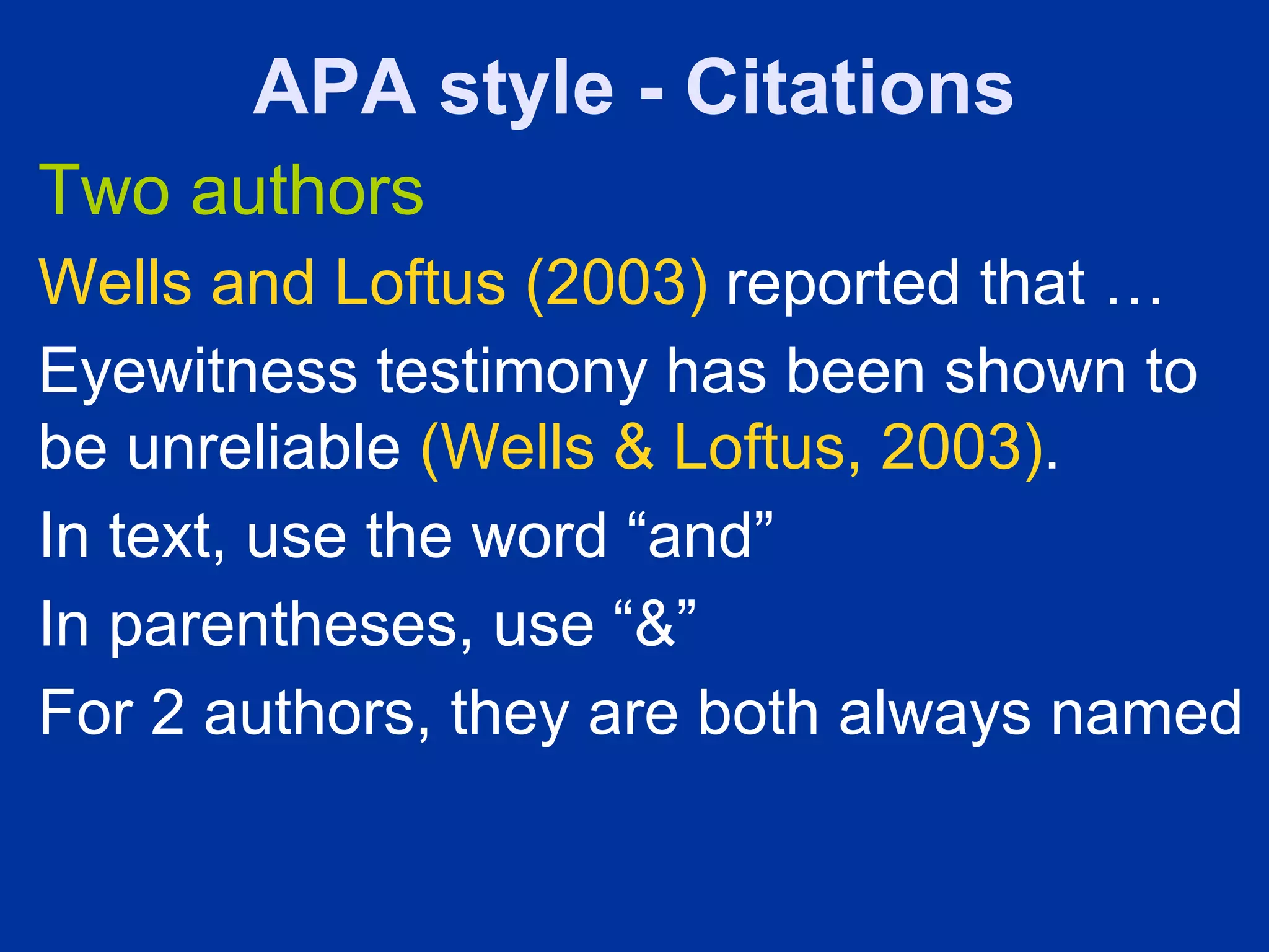 APA style - Citations
Two authors
Wells and Loftus (2003) reported that …
Eyewitness testimony has been shown to
be unreliable (Wells & Loftus, 2003).
In text, use the word “and”
In parentheses, use “&”
For 2 authors, they are both always named
 