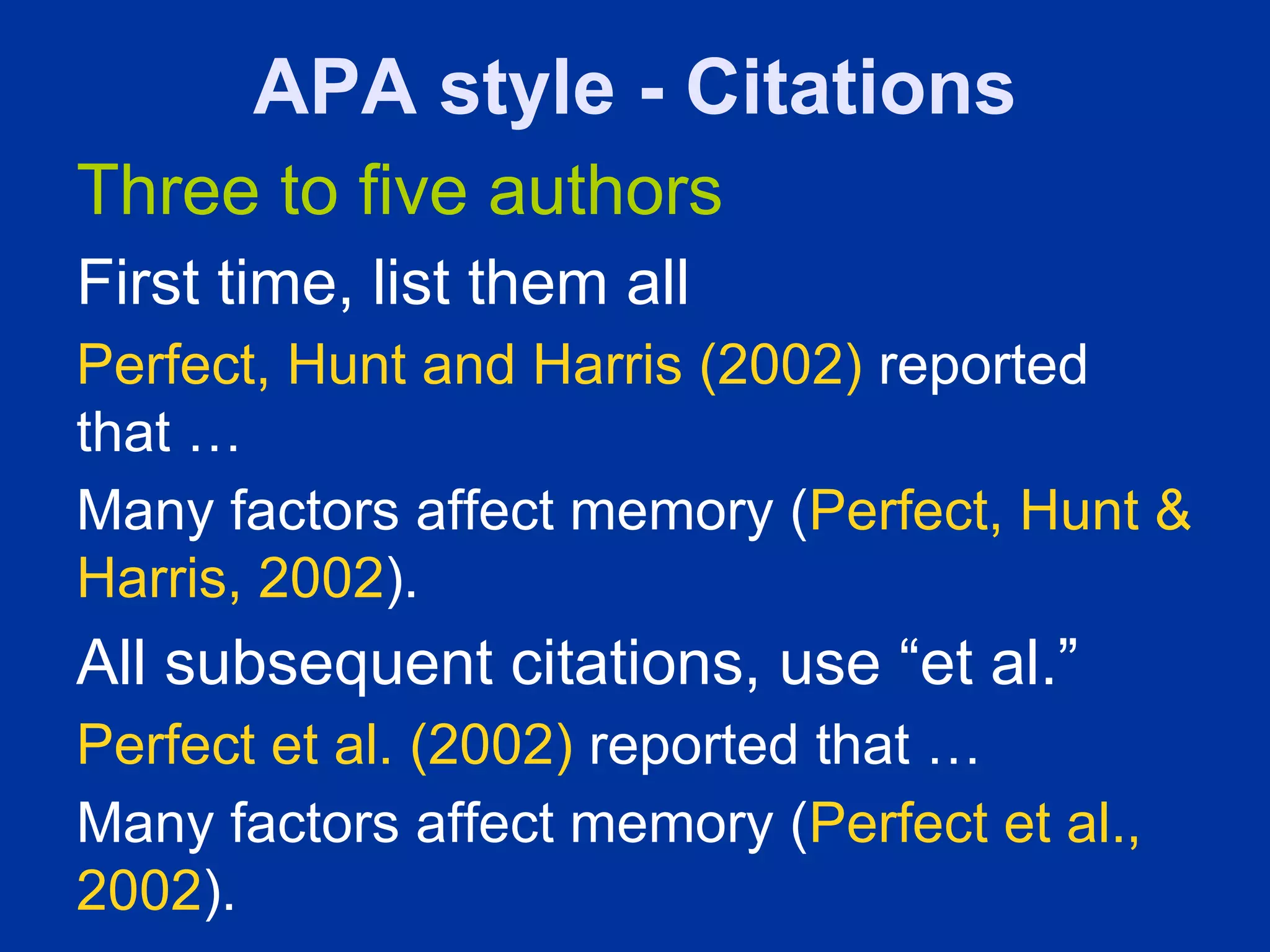 APA style - Citations
Three to five authors
First time, list them all
Perfect, Hunt and Harris (2002) reported
that …
Many factors affect memory (Perfect, Hunt &
Harris, 2002).
All subsequent citations, use “et al.”
Perfect et al. (2002) reported that …
Many factors affect memory (Perfect et al.,
2002).
 