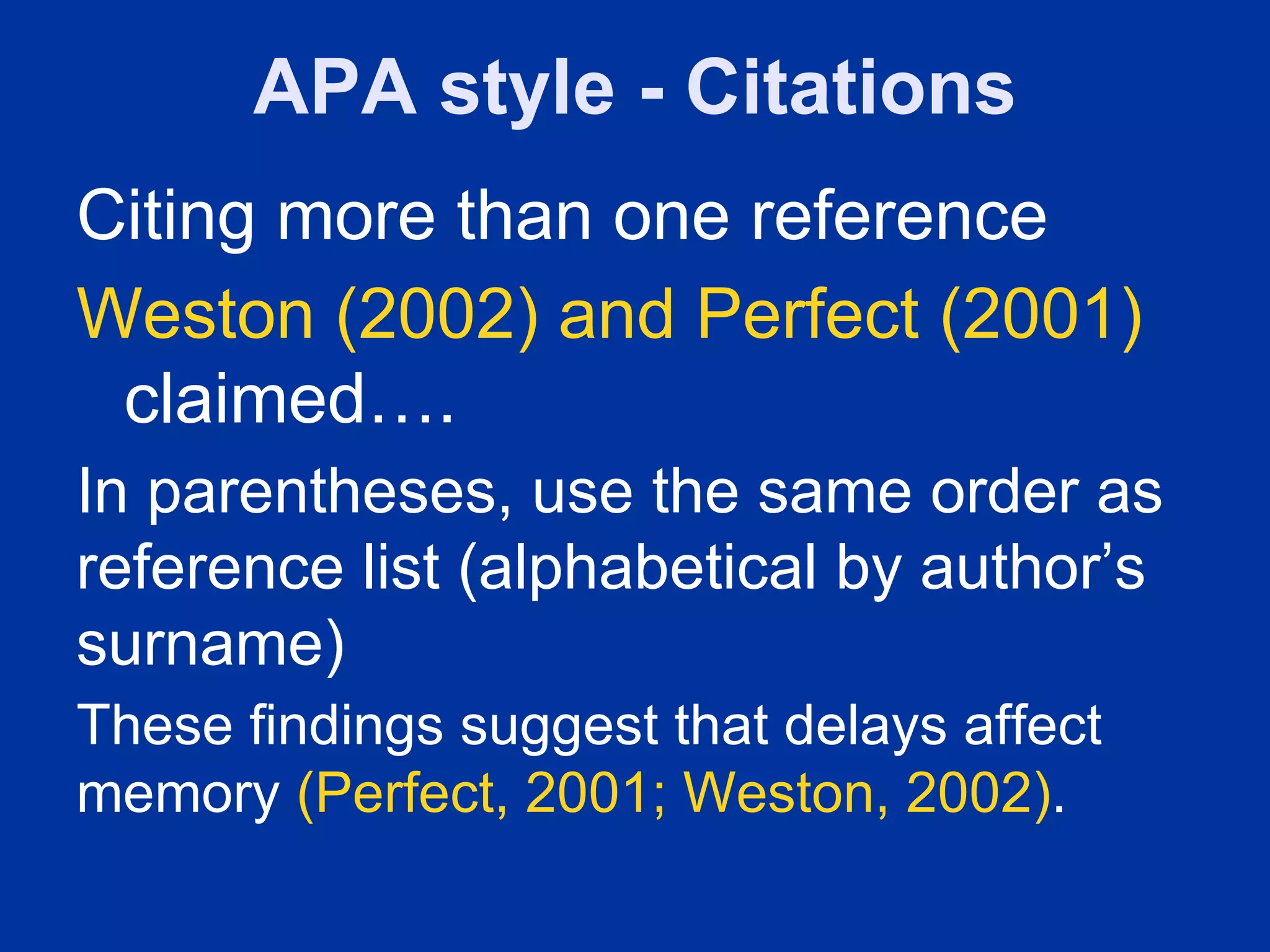 APA style - Citations
Citing more than one reference
Weston (2002) and Perfect (2001)
 claimed….
In parentheses, use the same order as
reference list (alphabetical by author’s
surname)
These findings suggest that delays affect
memory (Perfect, 2001; Weston, 2002).
 