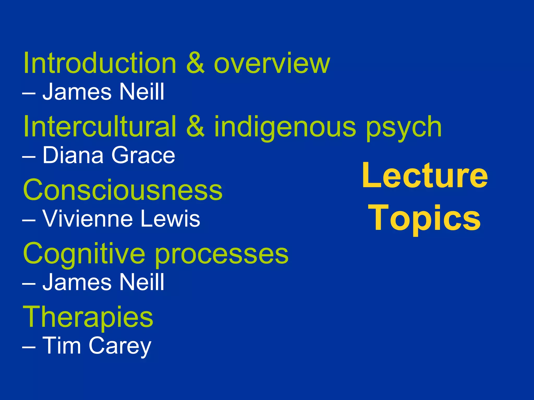 Introduction & overview
– James Neill
Intercultural & indigenous psych
– Diana Grace
Consciousness             Lecture
– Vivienne Lewis          Topics
Cognitive processes
– James Neill
Therapies
– Tim Carey
 