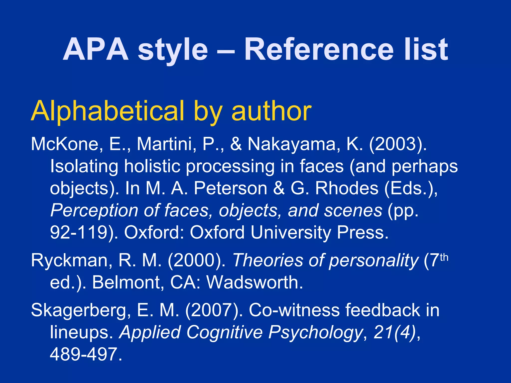 APA style – Reference list
Alphabetical by author
McKone, E., Martini, P., & Nakayama, K. (2003).
 Isolating holistic processing in faces (and perhaps
 objects). In M. A. Peterson & G. Rhodes (Eds.),
 Perception of faces, objects, and scenes (pp.
 92-119). Oxford: Oxford University Press.
Ryckman, R. M. (2000). Theories of personality (7th
  ed.). Belmont, CA: Wadsworth.
Skagerberg, E. M. (2007). Co-witness feedback in
  lineups. Applied Cognitive Psychology, 21(4),
  489-497.
 