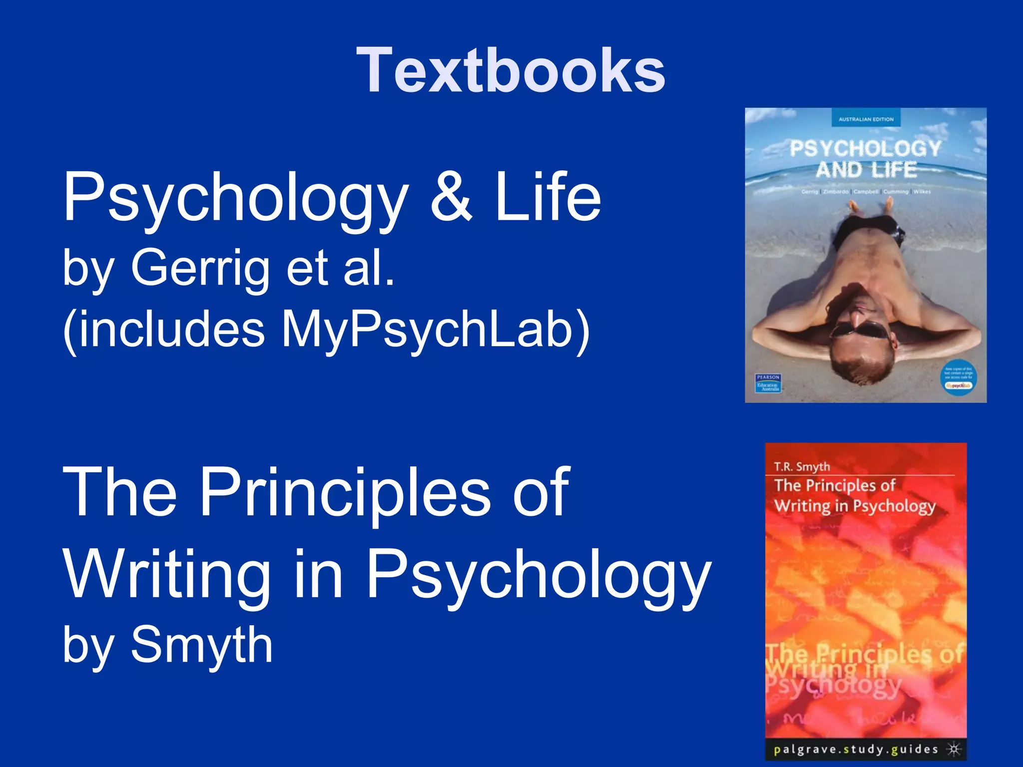 Textbooks

Psychology & Life
by Gerrig et al.
(includes MyPsychLab)


The Principles of
Writing in Psychology
by Smyth
 