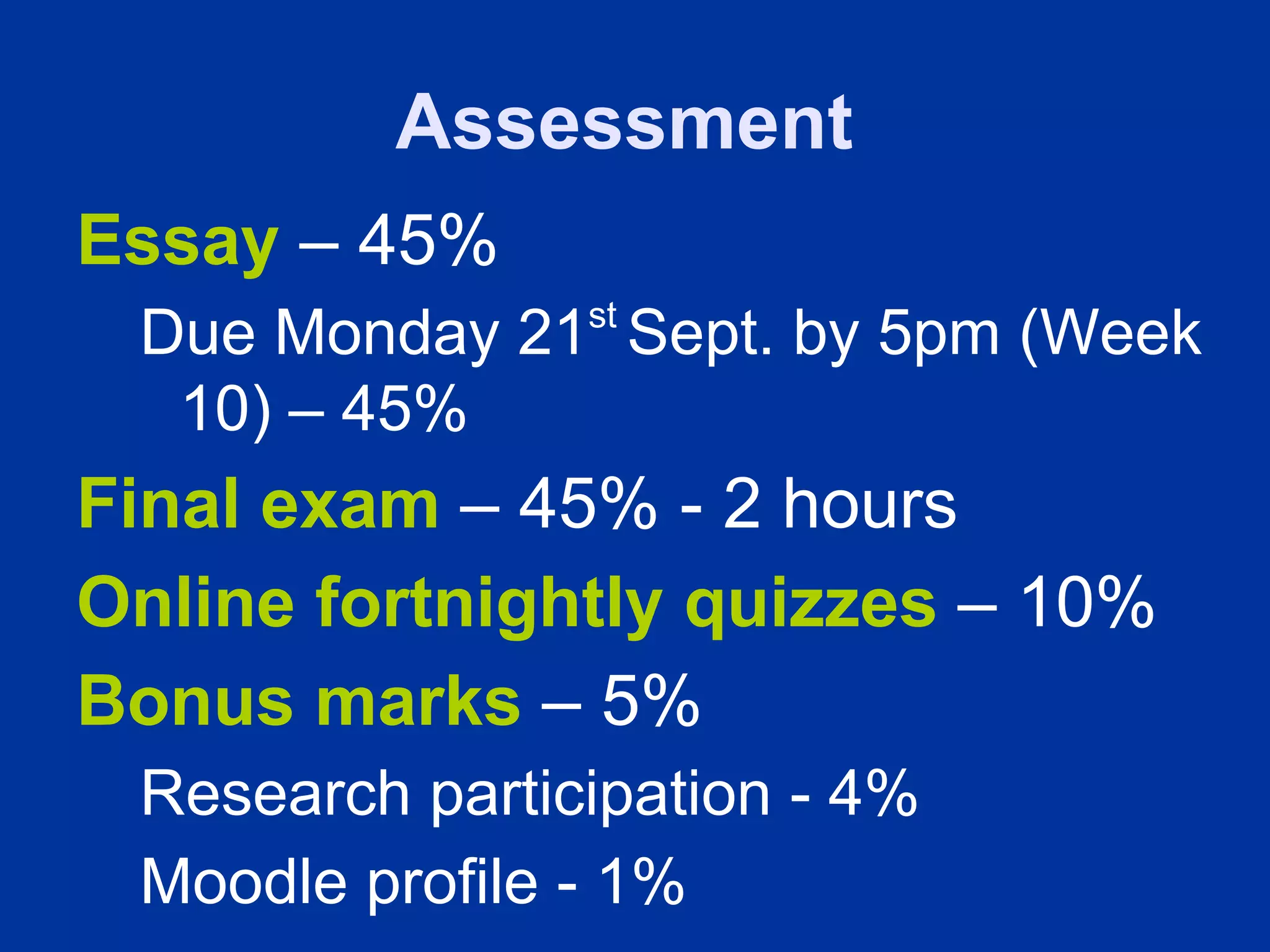 Assessment
Essay – 45%
                st
 Due Monday 21 Sept. by 5pm (Week
  10) – 45%
Final exam – 45% - 2 hours
Online fortnightly quizzes – 10%
Bonus marks – 5%
 Research participation - 4%
 Moodle profile - 1%
 