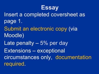Essay
Insert a completed coversheet as
page 1.
Submit an electronic copy (via
Moodle)
Late penalty – 5% per day
Extensions – exceptional
circumstances only, documentation
required.
 