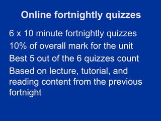 Online fortnightly quizzes
6 x 10 minute fortnightly quizzes
10% of overall mark for the unit
Best 5 out of the 6 quizzes count
Based on lecture, tutorial, and
reading content from the previous
fortnight
 
