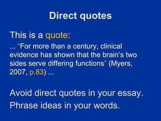 Direct quotes
This is a quote:
... “For more than a century, clinical
evidence has shown that the brain’s two
sides serve differing functions” (Myers,
2007, p.83) ...


Avoid direct quotes in your essay.
Phrase ideas in your words.
 