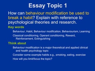 Essay Topic 1
How can behaviour modification be used to
break a habit? Explain with reference to
psychological theories and research.
Key words
  Behaviour, Habit, Behaviour modification, Behaviourism, Learning
  Classical conditioning, Operant conditioning, Reward,
    Reinforcement, Extinguishing
Think about
  Behaviour modification is a major theoretical and applied clinical
    and health psychology topic
  Consider some example habits e.g., smoking, eating, exercise
  How will you limit/focus the topic?
 