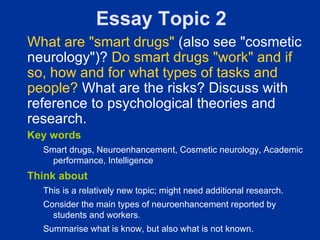 Essay Topic 2
What are "smart drugs" (also see "cosmetic
neurology")? Do smart drugs "work" and if
so, how and for what types of tasks and
people? What are the risks? Discuss with
reference to psychological theories and
research.
Key words
  Smart drugs, Neuroenhancement, Cosmetic neurology, Academic
    performance, Intelligence
Think about
  This is a relatively new topic; might need additional research.
  Consider the main types of neuroenhancement reported by
    students and workers.
  Summarise what is know, but also what is not known.
 