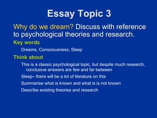 Essay Topic 3
Why do we dream? Discuss with reference
to psychological theories and research.
Key words
  Dreams, Consciousness, Sleep
Think about
  This is a classic psychological topic, but despite much research,
    conclusive answers are few and far between
  Sleep– there will be a lot of literature on this
  Summarise what is known and what is is not known
  Describe existing theories and research
 