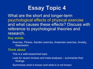 Essay Topic 4
What are the short and longer-term
psychological effects of physical exercise
and what causes these effects? Discuss with
reference to psychological theories and
research.
Key words
  Exercise, Fitness, Aerobic exercise, Anaerobic exercise, Anxiety,
    Depression
Think about
  This is a well-researched topic
  Look for recent reviews and meta-analyses – summarise their
    findings
  Summarise what is known and what is is not known
 