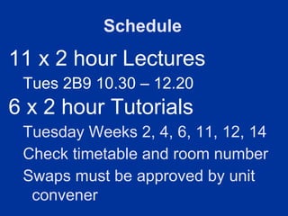 Schedule
11 x 2 hour Lectures
 Tues 2B9 10.30 – 12.20
6 x 2 hour Tutorials
 Tuesday Weeks 2, 4, 6, 11, 12, 14
 Check timetable and room number
 Swaps must be approved by unit
  convener
 